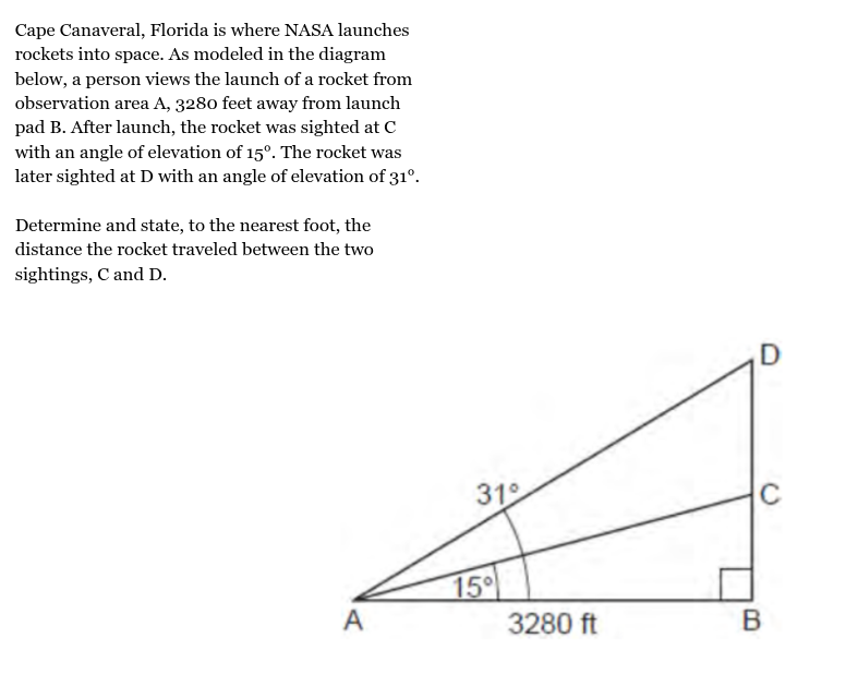 <p>Cape Canaveral, Florida is where NASA launches<br>rockets into space. As modeled in the diagram<br>below, a person views the launch of a rocket from<br>observation area A, 3280 feet away from launch<br>pad B. After launch, the rocket was sighted at C<br>with an angle of elevation of 15°. The rocket was<br>later sighted at D with an angle of elevation of 31°.<br><br>Determine and state, to the nearest foot, the<br>distance the rocket traveled between the two<br>sightings, C and D.</p>