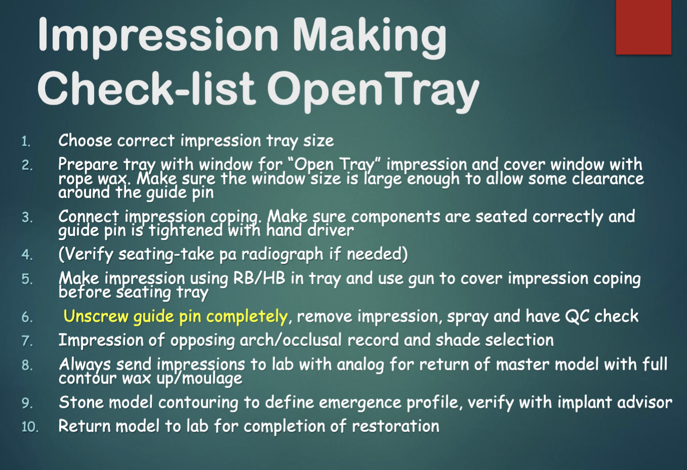 <ol><li><p>choose correct impression tray </p></li><li><p>prepare tray hole and cover w wax</p></li><li><p>connect impression coping, make sure everything seated </p></li><li><p>verify w radiograph if needed </p></li><li><p>use RB/HB in tray and over impression coping before seating tray </p></li><li><p>unscrew guide pin completely, remove impression, spray, have QC check </p></li><li><p>impressions of opposing arch/occlusal record, and shade selection </p></li><li><p>ALWAYS send impression to lab with analog for return of master cast model w full contour wax-up/moulage </p></li><li><p>stone model contouring </p></li><li><p>return model to lab for completions of restoration </p></li></ol><p></p>