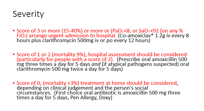 <ul><li><p><span>Score of 3 or more (15-40%) or more or (PaO2 &lt;8, or SaO2 &lt;92 [on any % FiO2) arrange urgent admission to hospital. (Co-amoxiclav* 1.2g iv every 8 hours plus clarithromycin 500mg iv or po every 12 hours)</span></p></li><li><p><span>&nbsp;Score of 1 or 2 (mortality 9%), hospital assessment&nbsp;should be considered (particularly for people with a score of 2).&nbsp;&nbsp;(Prescribe oral amoxicillin 500 mg three times a day for 5 days </span><em><span>and</span></em><span>&nbsp;(if atypical pathogens suspected) oral clarithromycin 500 mg twice a day for 5 days)</span></p></li><li><p><span>Score of 0, (mortality &lt;3%) treatment at home should be considered, depending on clinical judgement and the person's&nbsp;social circumstances.&nbsp; (First choice oral antibiotic is amoxicillin 500&nbsp;mg three times a day for 5&nbsp;days, Pen Allergy, Doxy)</span></p></li></ul>