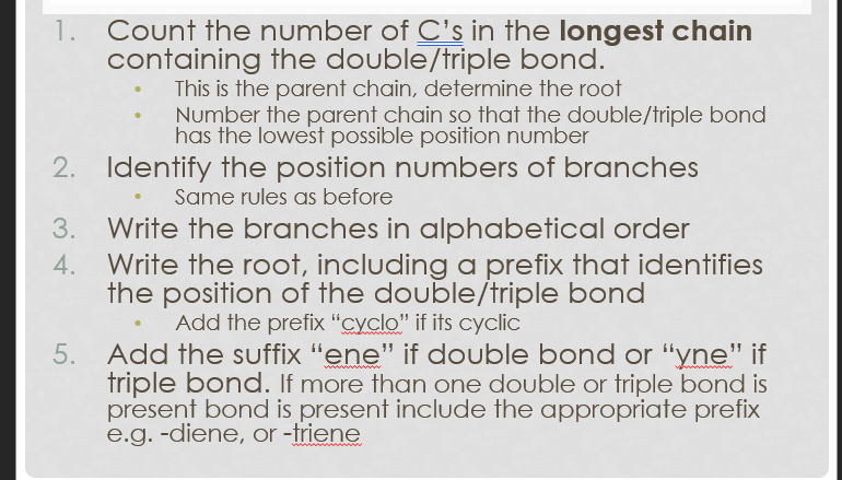<ol start="2"><li><p>Identify position numbers of branches (same as before) </p></li><li><p>Write branches in alphabetical order </p></li><li><p>Write the root, including prefix to identify position of double/triple bond (add prefix cyclo if cyclic) </p></li><li><p>Suffix “ene” for double bond, “yne” for triple bond, add di, tri… if there is more than one double/triple bond, diene…</p></li></ol><p></p>
