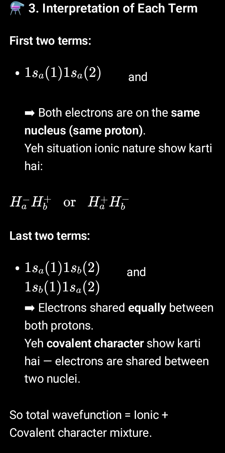 <p>4. Dissociation Energy of H₂ (Approximation Result)</p><p class="is-empty is-editor-empty has-focus"></p><p class="is-empty is-editor-empty has-focus">Using this MO wavefunction, calculated dissociation energy of H₂ = 258.5 kJ/mol</p><p class="is-empty is-editor-empty has-focus">(Experimental = 458.3 kJ/mol)</p><p class="is-empty is-editor-empty has-focus">at an equilibrium bond length ≈ 0.074 nm and internuclear distance 0.085 nm.</p><p class="is-empty is-editor-empty has-focus"></p><p class="is-empty is-editor-empty has-focus"><span data-name="point_right" data-type="emoji">👉</span> So the theoretical (MOT) value = ~56% of the observed value.</p><p class="is-empty is-editor-empty has-focus"></p><p class="is-empty is-editor-empty has-focus">Reason for difference: Because this simple MO model ignores:</p><p class="is-empty is-editor-empty has-focus"></p><p class="is-empty is-editor-empty has-focus">Electron correlation (interaction between electrons’ motions)</p><p class="is-empty is-editor-empty has-focus"></p><p class="is-empty is-editor-empty has-focus">Uses effective nuclear charge instead of actual nuclear charges.</p><p class="is-empty is-editor-empty has-focus"></p><p class="is-empty is-editor-empty has-focus"></p><p class="is-empty is-editor-empty has-focus"></p><p class="is-empty is-editor-empty has-focus">---</p><p class="is-empty is-editor-empty has-focus"></p><p class="is-empty is-editor-empty has-focus"><span data-name="gear" data-type="emoji">⚙</span> 5. Key Insight</p><p class="is-empty is-editor-empty has-focus"></p><p class="is-empty is-editor-empty has-focus">Better results can be obtained if:</p><p class="is-empty is-editor-empty has-focus"></p><p class="is-empty is-editor-empty has-focus">We include correlation between electrons, i.e., how one electron’s position affects the other.</p><p class="is-empty is-editor-empty has-focus"></p><p class="is-empty is-editor-empty has-focus">And use a more realistic effective nuclear charge (since real protons partially shield each other’s pull).</p><p class="is-empty is-editor-empty has-focus"></p><p class="is-empty is-editor-empty has-focus"></p>