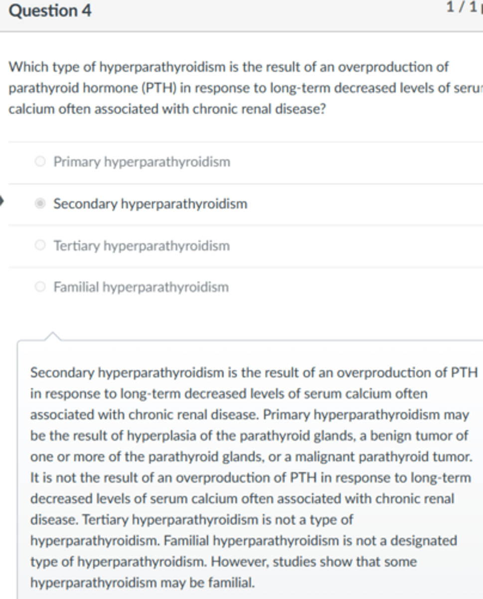 <p>Secondary hyperparathyroidism</p><p>Secondary hyperparathyroidism is the result of an overproduction of PTH in response to long-term decreased levels of serum calcium often associated with chronic renal disease. Primary hyperparathyroidism may be the result of hyperplasia of the parathyroid glands, a benign tumor of one or more of the parathyroid glands, or a malignant parathyroid tumor. It is not the result of an overproduction of PTH in response to long-term decreased levels of serum calcium often associated with chronic renal disease. Tertiary hyperparathyroidism is not a type of hyperparathyroidism. Familial hyperparathyroidism is not a designated type of hyperparathyroidism. However, studies show that some hyperparathyroidism may be familial.</p><p>3 multiple choice options</p>
