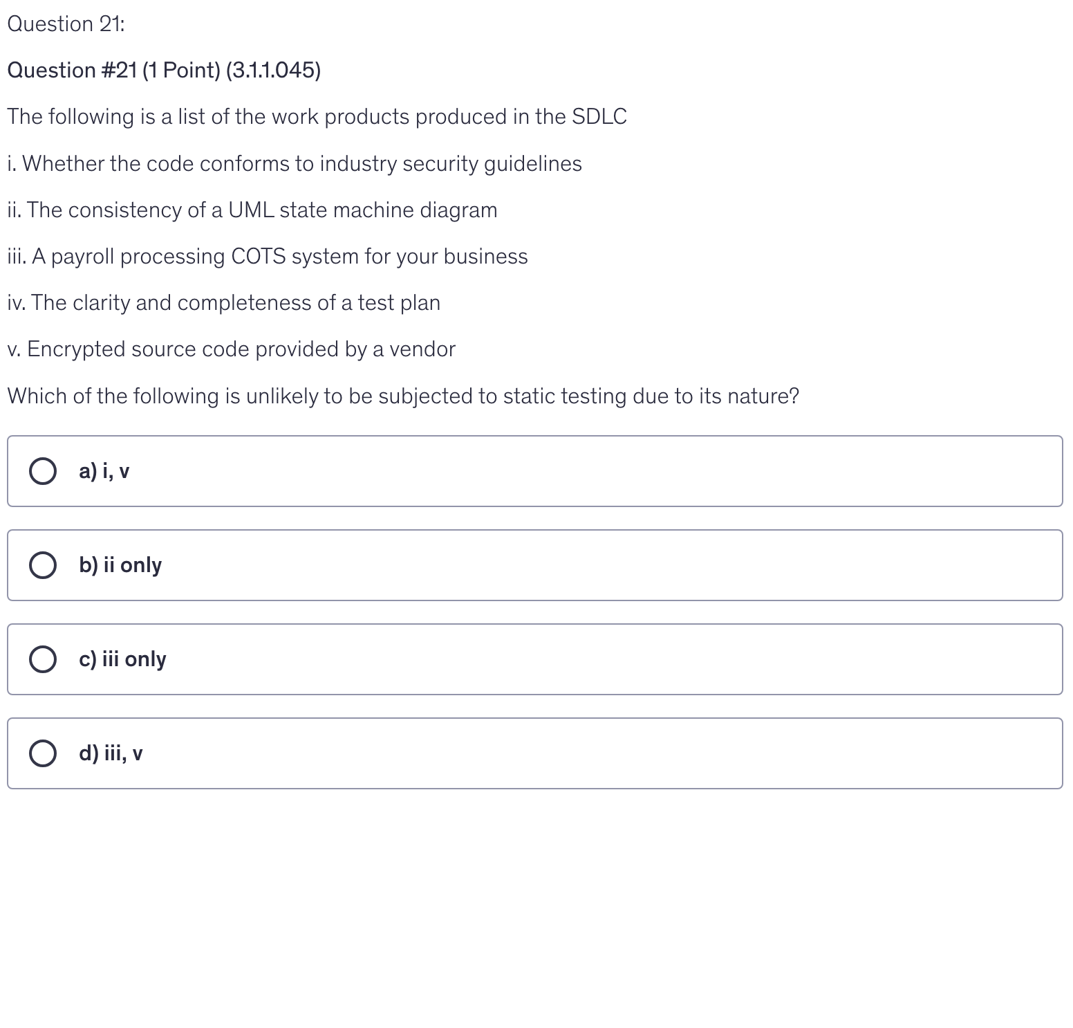 <p>The following is a list of the work products produced in the SDLC</p><p>i. Whether the code conforms to industry security guidelines</p><p>ii. The consistency of a UML state machine diagram</p><p>iii. A payroll processing COTS system for your business</p><p>iv. The clarity and completeness of a test plan</p><p>v. Encrypted source code provided by a vendor</p><p>Which of the following is unlikely to be subjected to static testing due to its nature?</p>