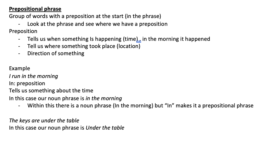 <p>Group of words with a preposition at the start (in the phrase)</p><ul><li><p>Look at the phrase and see where we have a preposition Preposition</p></li><li><p>Tells us when something Is happening (time) , in the morning it happened</p></li><li><p>Tell us where something took place (location)</p></li><li><p>Direction of something</p></li></ul><p>Example I run in the morning In: preposition Tells us something about the time In this case our noun phrase is in the morning</p><ul><li><p>Within this there is a noun phrase (In the morning) but “In” makes it a prepositional phrase</p></li></ul><p>The keys are under the table In this case our noun phrase is Under the table</p>