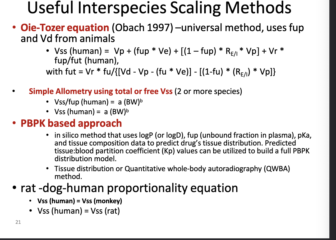 <ul><li><p><strong>oie-tozer equation</strong> → universal method, uses <strong>fup</strong> and <strong>Vd</strong> from animals</p><ul><li><p>look at photo for equation b/c i aint typing all that</p></li><li><p>fup = fraction unbound in plasma</p></li><li><p>accounts for binding in plasma and tissues UNLIKE simple allometry</p></li></ul></li><li><p><strong>simple allometry using total or free Vss (2 or more species)</strong></p><ul><li><p>look at photo for equation</p></li><li><p>power law method using body weight scaling</p></li><li><p>can also normalize to unbound drug</p></li><li><p>used when <strong>multiple species data</strong> are available</p></li></ul></li><li><p><strong>PBPK based approach</strong></p><ul><li><p>in silico method (computer based/mathematical models) that uses <strong>logP</strong> (or logD), <strong>fup</strong>, <strong>pKa</strong>, and <strong>tissue composition data</strong> to predict <strong>drug’s tissue distribution</strong></p></li><li><p>predicted <strong>tissue:blood partition coeff (Kp</strong>) values can be used to build a full PBPK distribution model</p></li><li><p>tissue distribution or quantitative whole=body autoradiography (QWBA) method</p></li></ul></li><li><p>rat-dog-human proportionality equation</p><ul><li><p>assume <strong>Vss(human) = Vss(monkey) or Vss(human) = Vss(rat)</strong></p></li></ul></li></ul><p></p>