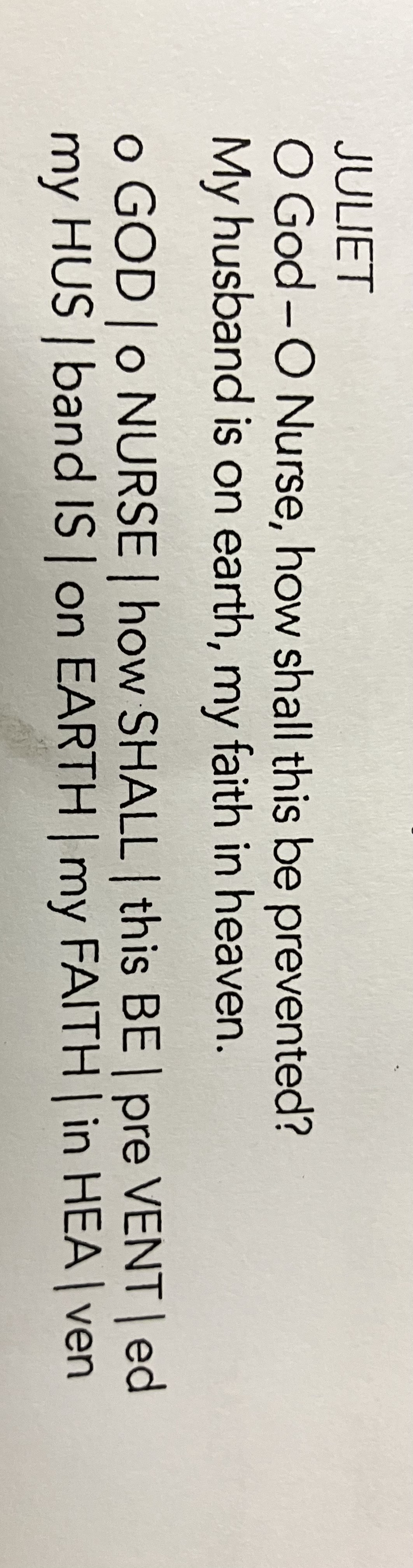<p>A “feminine endings” is a line of verse that ends with an unstressed extra syllable. The result is that the rhythm of the verse is thrown off just enough to indicated that the characters feel unsettled about something. Here’s an example, spoken by Juliet when she finds out that she must marry Paris. </p>
