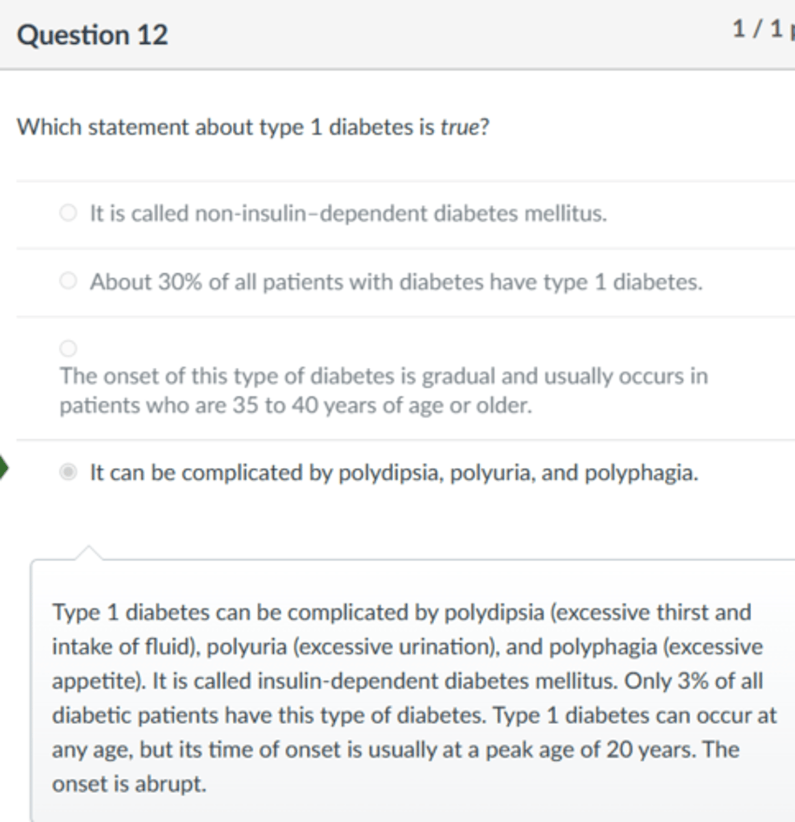 <p>It can be complicated by polydipsia, polyuria, and polyphagia.</p><p>Type 1 diabetes can be complicated by polydipsia (excessive thirst and intake of fluid), polyuria (excessive urination), and polyphagia (excessive appetite). It is called insulin-dependent diabetes mellitus. Only 3% of all diabetic patients have this type of diabetes. Type 1 diabetes can occur at any age, but its time of onset is usually at a peak age of 20 years. The onset is abrupt.</p>