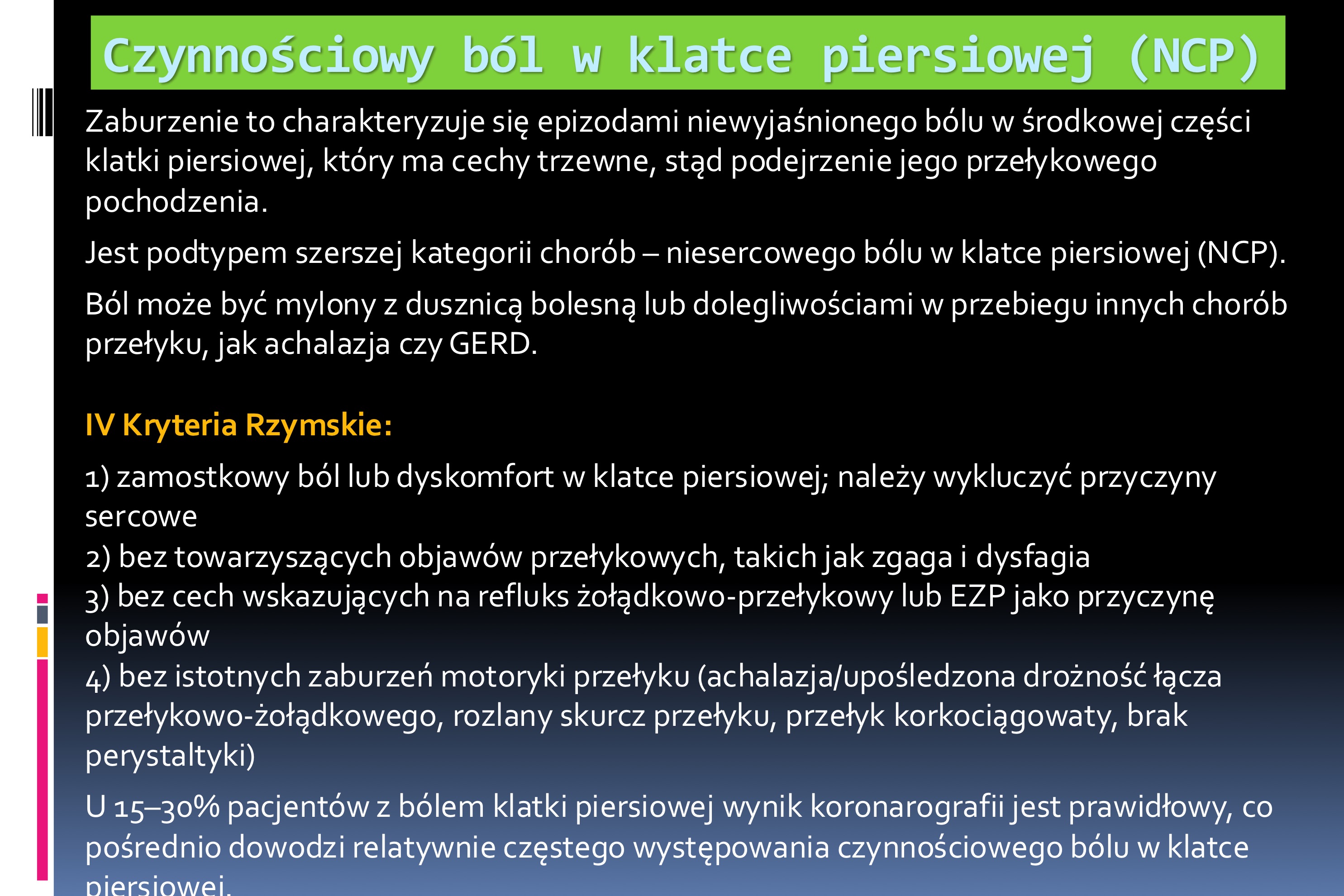 <p>Zaburzenie to charakteryzuje się epizodami niewyjaśnionego bólu w środkowej części</p><p>klatki piersiowej, który ma cechy trzewne, stąd podejrzenie jego przełykowego</p><p>pochodzenia.</p><p>Jest podtypem szerszej kategorii chorób – niesercowego bólu w klatce piersiowej (NCP).</p><p>Ból może być mylony z dusznicą bolesną lub dolegliwościami w przebiegu innych chorób</p><p>przełyku, jak achalazja czy GERD.</p><p>IV Kryteria Rzymskie:</p><p>1) zamostkowy ból lub dyskomfort w klatce piersiowej; należy wykluczyć przyczyny</p><p>sercowe</p><p>2) bez towarzyszących objawów przełykowych, takich jak zgaga i dysfagia</p><p>3) bez cech wskazujących na refluks żołądkowo-przełykowy lub EZP jako przyczynę</p><p>objawów</p><p>4) bez istotnych zaburzeń motoryki przełyku (achalazja/upośledzona drożność łącza</p><p>przełykowo-żołądkowego, rozlany skurcz przełyku, przełyk korkociągowaty, brak</p><p>perystaltyki)</p><p>U 15–30% pacjentów z bólem klatki piersiowej wynik koronarografii jest prawidłowy, co</p><p>pośrednio dowodzi relatywnie częstego występowania czynnościowego bólu w klatce</p><p>piersiowe</p><p></p><p>Patomechanizm:</p><p> Zaburzenia czucia trzewnego</p><p> Nadwrażliwość trzewna na kwas solny w przełyku</p><p>Terapia:</p><p>Podstawę farmakoterapii stanowią leki modulujące odczuwanie bólu, zwłaszcza</p><p>leki przeciwdepresyjne:</p><p>1) wybiórcze inhibitory zwrotnego wychwytu serotoniny (SSRI)</p><p>2) inhibitory zwrotnego wychwytu serotoniny i noradrenaliny (SNRI)</p><p>3) trójpierścieniowe leki przeciwdepresyjne – amitryptylina 10–20 mg/d,</p><p>imipramina 50 mg/d</p><p>Skuteczność wynosi około 50%. Stosowanie tych leków ograniczają ich działania</p><p>niepożądane.</p><p>Lekami alternatywnymi mogą być gabapentyna, pregabalina i teofilina.</p><p>Dobre efekty mogą dawać: terapia poznawczo-behawioralna, hipnoza oraz</p><p>techniki radzenia sobie ze stresem</p>