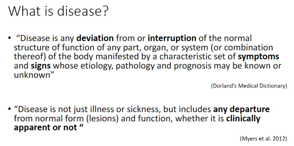 <p><strong>General Definition</strong><br>āAny <strong>deviation</strong> from or <strong>interruption</strong> of the normal <strong>structure</strong> or <strong>function</strong> of a part, organ, or system of the body<br>āManifests as a characteristic set of <strong>symptoms</strong> and <strong>signs</strong><br>āEtiology, pathology, and prognosis may be <strong>known</strong> or <strong>unknown</strong></p><p><strong>Expanded View</strong><br>āDisease is not just <strong>illness</strong> or <strong>sickness</strong><br>āIncludes any departure from normal <strong>form</strong> (lesions) and <strong>function</strong>, whether <strong>clinically apparent</strong> or not</p>
