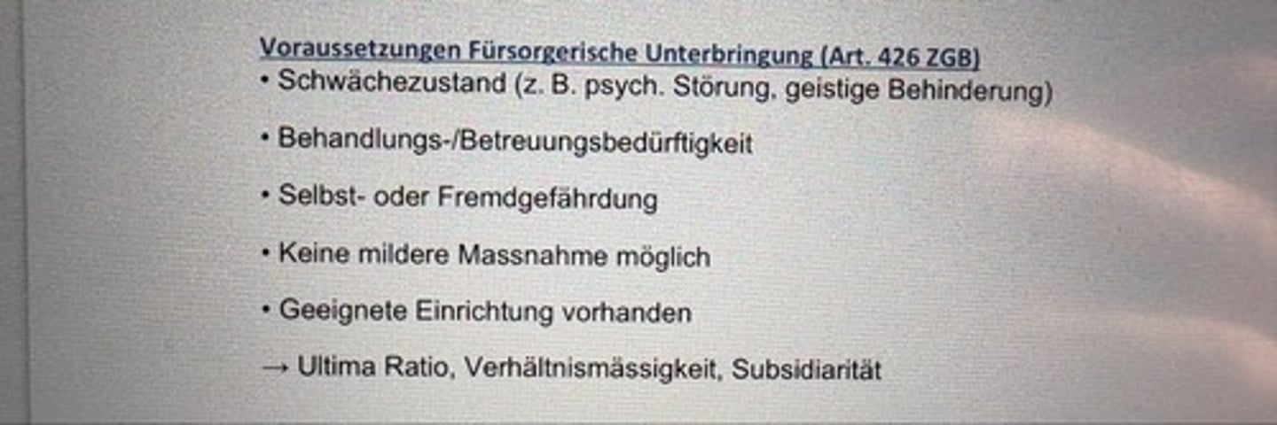 <p>• Schwächezustand (z. B. psych. Störung, geistige Behinderung)</p><p>• Behandlungs-/Betreuungsbedürftigkeit</p><p>• Selbst- oder Fremdgefährdung</p><p>• Keine mildere Massnahme möglich</p><p>• Geeignete Einrichtung vorhanden</p><p>→ Ultima Ratio, Verhältnismässigkeit, Subsidiarität</p>