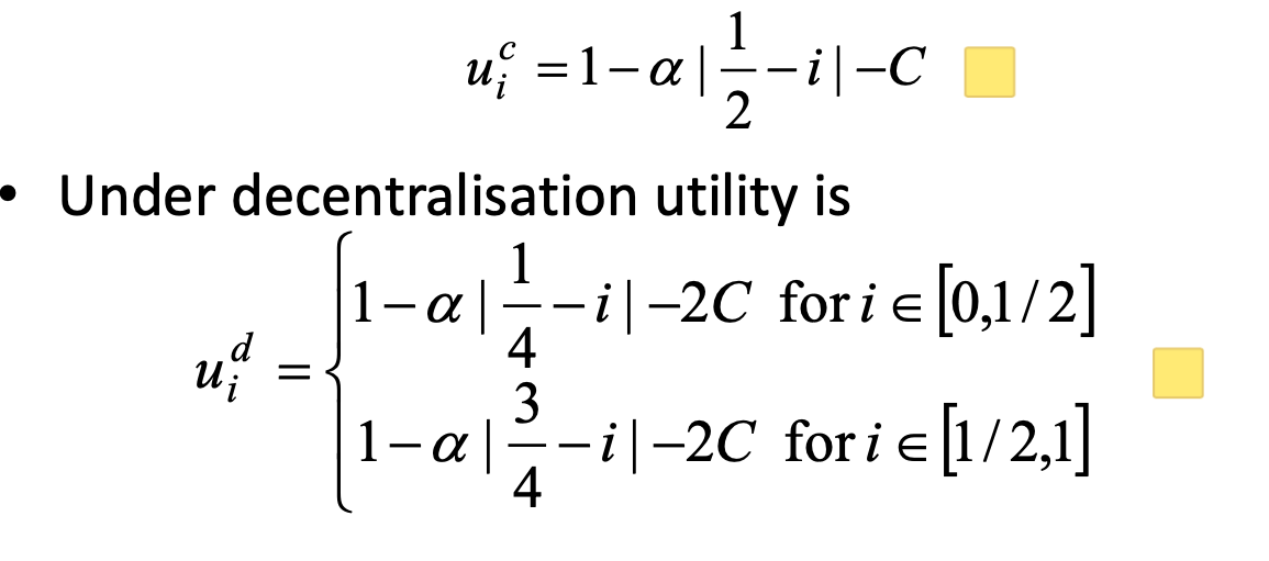 <ul><li><p>change the 1/2 from above to 1/4 and 3/4, so ideals would be when i is 1/4 and 3/4 respectivly</p></li></ul><ul><li><p>Decentralisation is chosen if it leads to higher total</p><p>utility than centralisation</p></li><li><p>With decentralisation the average distance is 1/8</p><ul><li><p>Hence decentralisation is optimal if</p><p>1 −α[1/8]-2C &gt; 1 −α[1/4]-C</p><p>C ≤ α[1/4 - 1/8]</p></li><li><p>hold when c ≤ <em>α</em>/8</p></li><li><p>if costs less than alpha/8, and alpha is how much u care about matching ur preferences, then you’ll do it</p></li></ul></li></ul><p></p>