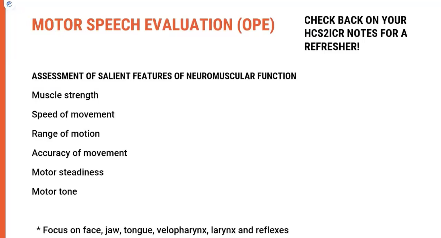 <p><span><strong>Purpose of the Evaluation</strong></span></p><p>Once the <span><strong>case history</strong></span> is completed, the next step is to conduct a <span><strong>motor speech evaluation</strong></span> to assess the <span><strong>neuromuscular function</strong></span> of the client. The goal is to get an <span><strong>overall picture</strong></span> of the <span><strong>motor speech system</strong></span>, considering various factors such as <span><strong>muscle function</strong></span>, <span><strong>strength</strong></span>, and <span><strong>coordination</strong></span>.</p><p>&nbsp;</p><p><span><strong>Key Areas to Assess</strong></span></p><ol type="1"><li><p><span><strong>Muscle Function:</strong></span></p><ul><li><p><span><strong>Strength: Evaluate the strength of muscles involved in speech production (e.g., tongue, lips, and jaw).</strong></span></p></li><li><p><span><strong>Speed of Movement: Assess how quickly muscles move, as slow or laboured movements may indicate motor issues.</strong></span></p></li><li><p><span><strong>Range of Motion: Look at how well muscles move through their full range, especially in areas like the&nbsp;lips,&nbsp;tongue, and&nbsp;jaw.</strong></span></p></li><li><p><span><strong>Accuracy of Movement: Determine if movements are precise and controlled, which is critical for&nbsp;articulation.</strong></span></p></li></ul></li></ol><p>&nbsp;</p><ol type="1"><li><p><span><strong>Steadiness:</strong></span></p><ul><li><p><span><strong>Assess&nbsp;muscle steadiness&nbsp;to check for&nbsp;tremors&nbsp;or&nbsp;involuntary movements&nbsp;that might impact speech.</strong></span></p></li></ul></li></ol><p>&nbsp;</p><ol type="1"><li><p><span><strong>Timing of Muscular Movements:</strong></span></p><ul><li><p><span><strong>Evaluate whether muscles can contract and relax at the appropriate times to create smooth, coordinated speech. Timing issues can affect the&nbsp;flow&nbsp;of speech.</strong></span></p></li></ul></li></ol><p>&nbsp;</p><p><span><strong>Neuromuscular Function Focus</strong></span></p><ul><li><p><span><strong>Key Muscles to Evaluate</strong>:</span></p><ul><li><p><span><strong>Face</strong>: Includes the&nbsp;<strong>lips</strong>&nbsp;and&nbsp;<strong>jaw</strong>.</span></p></li><li><p><span><strong>Tongue</strong>: Look for issues with movement or strength.</span></p></li><li><p><span><strong>Velum (Soft Palate)</strong>: Check for&nbsp;<strong>velopharyngeal function</strong>&nbsp;(important for&nbsp;<strong>resonance</strong>).</span></p></li><li><p><span><strong>Pharynx</strong>: Evaluate for swallow-related issues that may also impact speech.</span></p></li><li><p><span><strong>Larynx</strong>: Important for&nbsp;<strong>voice production</strong>&nbsp;(pitch, volume, quality).</span></p></li></ul></li></ul><p>&nbsp;</p><ol type="1"><li><p><span><strong>Reflexes:</strong></span></p><ul><li><p><span><strong>Check for&nbsp;gag reflex&nbsp;or&nbsp;cough reflex, as abnormalities can point to&nbsp;neurological impairments.</strong></span></p></li></ul></li></ol><p>&nbsp;</p><p><span><strong>Key Takeaway</strong></span></p><p>A <span><strong>motor speech evaluation</strong></span> provides a comprehensive overview of the <span><strong>neuromuscular system</strong></span> involved in speech. By assessing factors like <span><strong>strength</strong></span>, <span><strong>range of motion</strong></span>, and <span><strong>timing</strong></span>, clinicians can identify impairments that may be affecting <span><strong>speech production</strong></span>. Any <span><strong>impairment</strong></span> in these areas will directly impact the motor speech system.</p><p></p>