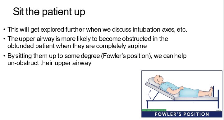   

•This will get explored further when we discuss intubation axes, etc.

  

•The upper airway is more likely to become obstructed in the  obtunded patient when they are completely supine

  

•By sitting them up to some degree (Fowler’s position), we can help  un-obstruct their upper airway

  