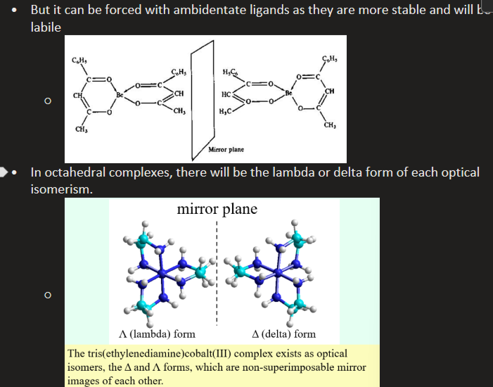 <ul><li><p>stereoisomerism</p></li><li><p>Molecules with the same molecular and structural formula but different arrangements</p></li><li><p>Tetrahedral complexes rarely show chirality due to high liability of tetrahedral complexes leading to fast racemisation -  but it can be forced with ambidentate ligands as they are more stable and less liable </p></li><li><p>In octahedral complexes, there is lambda or delta forms of each optical isomer</p></li></ul><p></p>