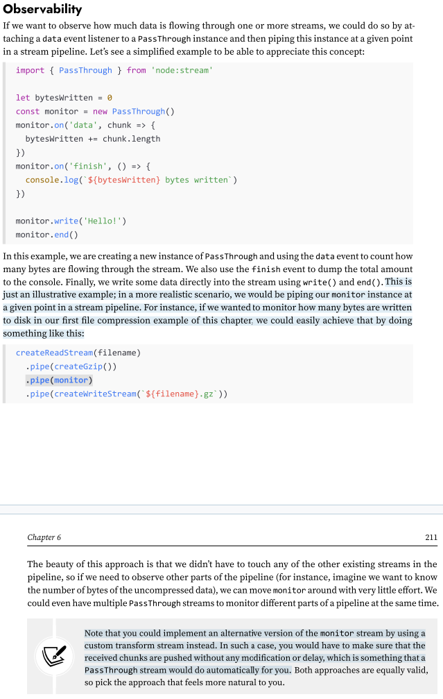 <p>Note that you could implement an alternative version of the monitor stream by using a custom transform stream instead. In such a case, you would have to make sure that the received chunks are pushed without any modification or delay, which is something that a PassThrough stream would do automatically for you. Both approaches are equally valid, so pick the approach that feels more natural to you.</p>