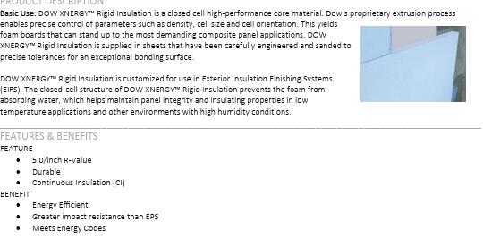 <p>a closed cell high-performance core material. Dow’s proprietary extrusion process enables precise control of parameters such as density, cell size and cell orientation. This yields foam boards that can stand up to the most demanding composite panel applications. DOW XNERGY<span data-name="tm" data-type="emoji">™</span> Rigid Insulation is supplied in sheets that have been carefully engineered and sanded to precise tolerances for an exceptional bonding surface. DOW XNERGY<span data-name="tm" data-type="emoji">™</span> Rigid Insulation is customized for use in Exterior Insulation Finishing Systems (EIFS). The closed-cell structure of DOW XNERGY<span data-name="tm" data-type="emoji">™</span> Rigid Insulation prevents the foam from absorbing water, which helps maintain panel integrity and insulating properties in low temperature applications and other environments with high humidity conditions. </p>
