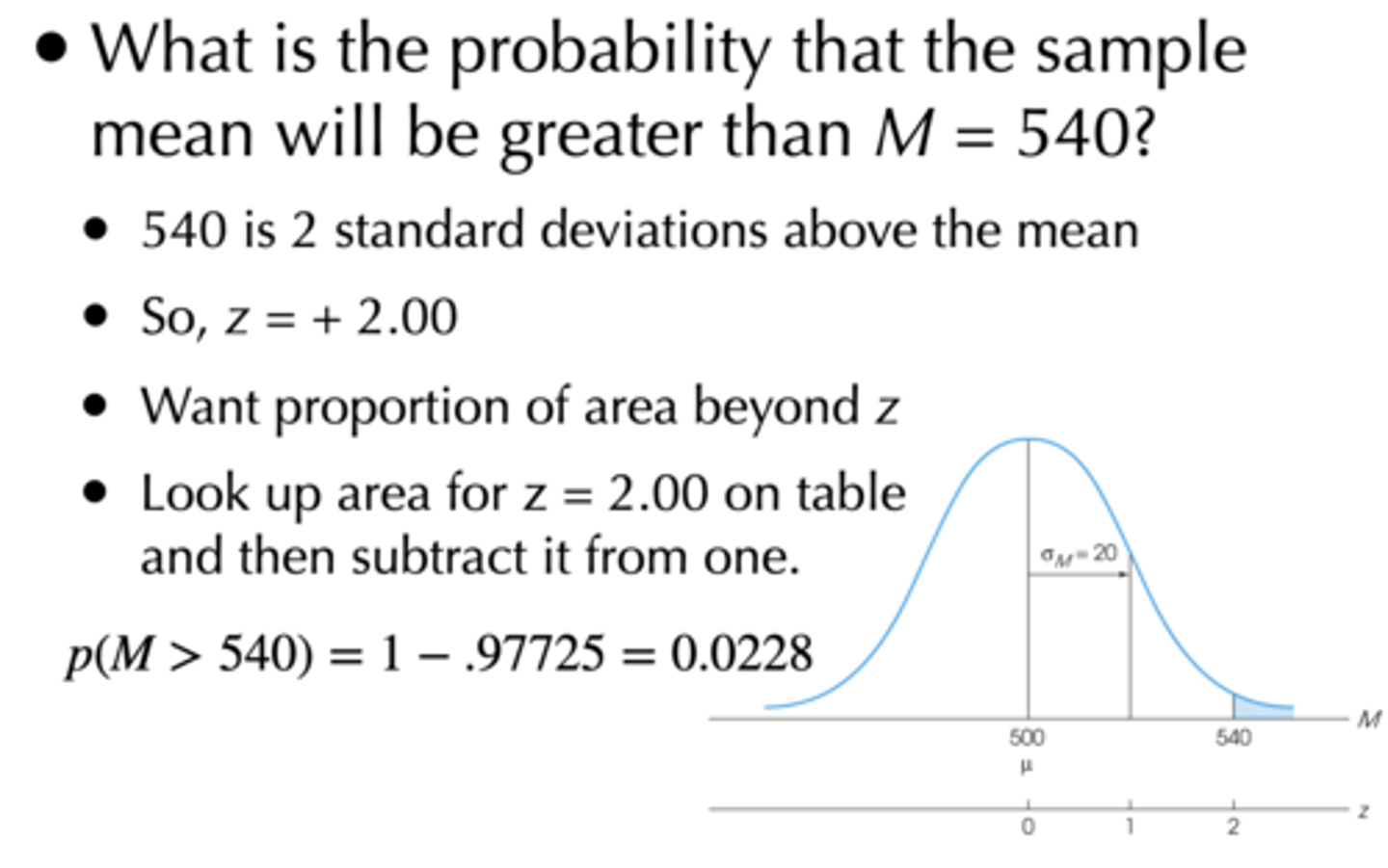 <p>z = (raw score - population mean / standard error of M)</p><p>= 540 - 500 / 20</p><p>= + 2.00</p><p>p = 1 - 0.97725 = 0.02275</p>
