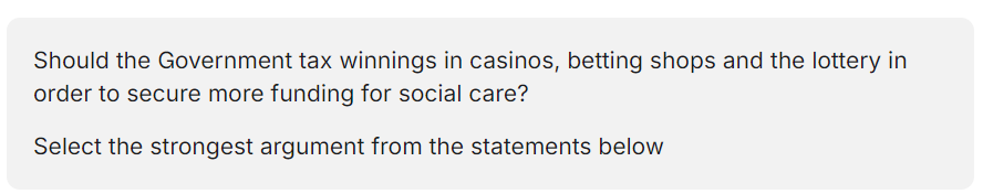 <p>A. Yes. Gambling winnings are a major source of income that is not currently taxed; new tax revenue is desperately needed to meet the rising costs of social care for the elderly</p><p>B. Yes. Gambling winnings are the result of luck, so they are fairer to tax than people's wages from skilled employment; the extra funds will offset the cost of social programmes</p><p>C. No. Gambling winnings are already subject to taxation when the money is spent (VAT) or passed on (inheritance tax or capital gains tax); people who need care should pay for it themselves.</p><p>D. No. Gambling winnings would have to be taxed at an</p><p>exceptionally high rate in order to offset Government expenditure by any significant amount; this would be unfair to gamblers.</p>