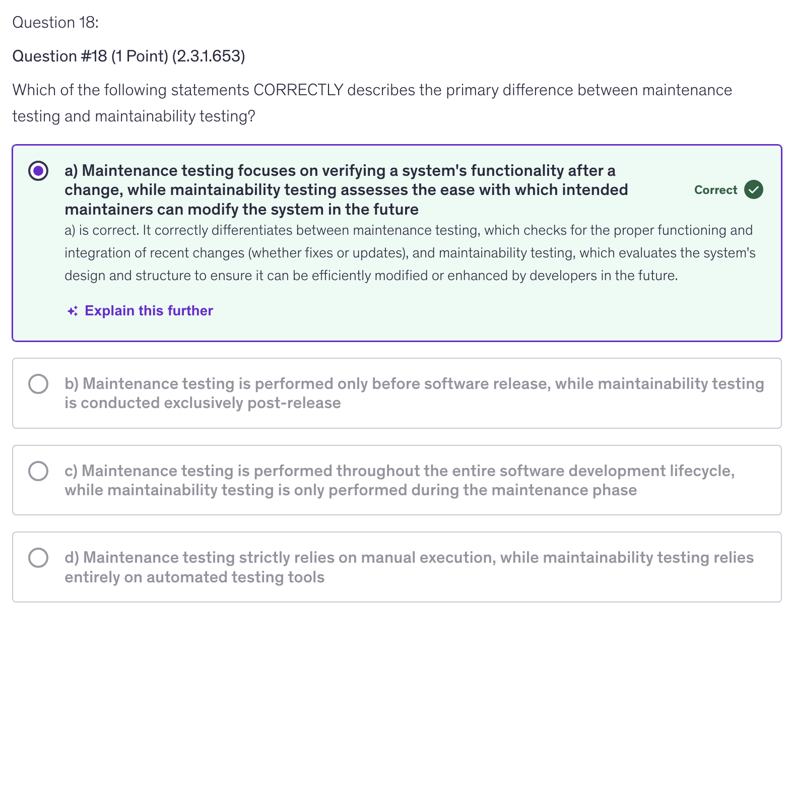 <p>a) Maintenance testing focuses on verifying a system’s functionality after a change, while maintainability testing assesses the ease with which intended maintainers can modify the system in the future</p>