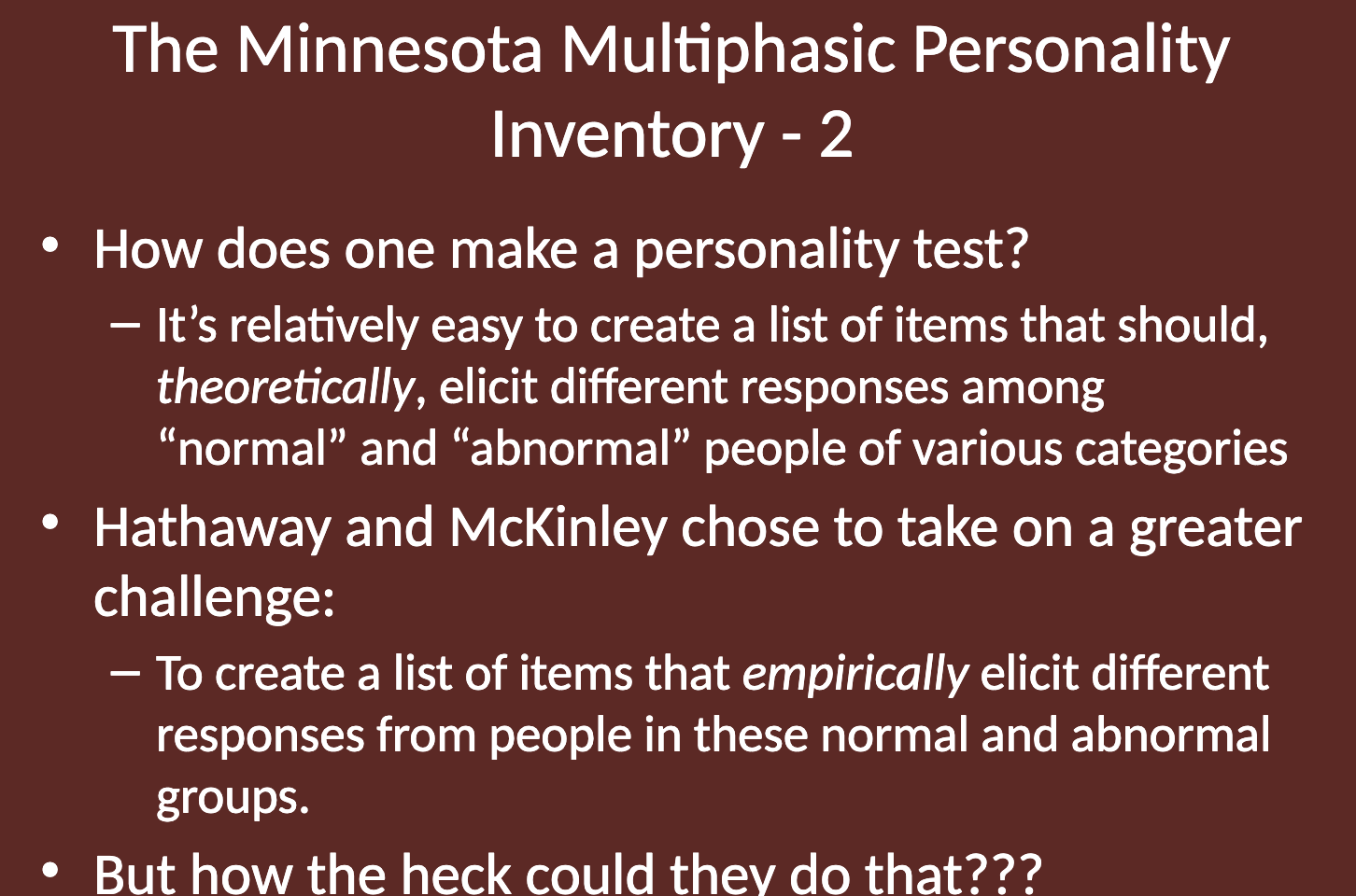 <p><strong>Hathaway</strong> and <strong>McKinley</strong> took on the challenge of creating the MMPI by empirically selecting items that would elicit different responses from "normal" and "abnormal" individuals, rather than just theorizing which items would differentiate them. </p><p>This approach allowed them to base the test on actual empirical differences observed in these groups.</p>