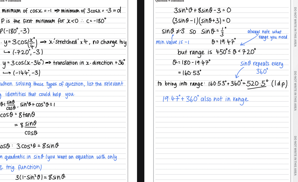 <ul><li><p>a) the minimum of cosx=-1</p></li><li><p>So the minimum of 3cosx=-3, so y=-3</p></li><li><p>P is the first minimum for x&lt;0 so c=-180</p></li><li><p>Answer = P(-180,-3)</p></li><li><p>b) i) in bracket so effects x </p></li><li><p>Times x by 4 </p></li><li><p>Answer = (-720,-3)</p></li><li><p>ii) inside bracket so effects x, x+36</p></li><li><p>Answer = (-144,-3)</p></li><li><p>c) list trig identities </p></li><li><p>Sub in gradient identity and simplify </p></li><li><p>Sub in the other trig function cos²0=1-sin²0</p></li><li><p>Make into quadratic and factorise </p></li><li><p>Reject value -3 as min value is -1</p></li><li><p>Use sin0=1/3</p></li><li><p>Angle is 19.47 </p></li><li><p>Find second value using 180- </p></li><li><p>Add 360 to find within range </p></li><li><p>Answer = 520.5 </p></li></ul>