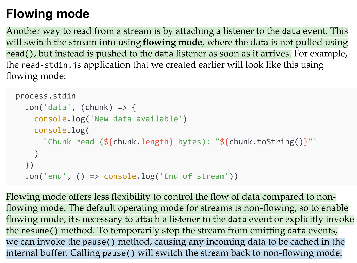 <ul><li><p>Another way to read from a stream is by attaching a listener to the data event. <mark data-color="green" style="background-color: green; color: inherit">This will switch the stream into using flowing mode, where the data is not pulled using read(), but instead is pushed to the data listener as soon as it arrives.</mark></p></li><li><p>Flowing mode offers less flexibility to control the flow of data compared to non- flowing mode. The default operating mode for streams is non-flowing, so to enable flowing mode, it's necessary to attach a listener to the data event or explicitly invoke the resume() method. To temporarily stop the stream from emitting data events,</p></li></ul><p></p>