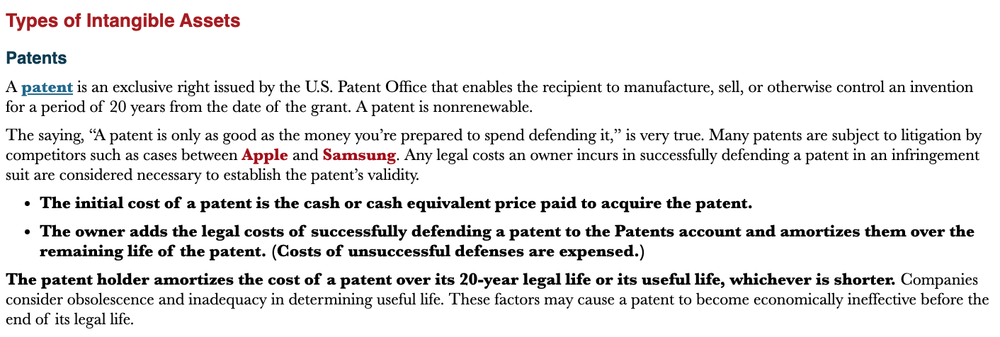 <p>An intangible asset that represents an exclusive right issued by the U.S. Patent Office that enables the recipient to manufacture, sell, or otherwise control an invention for a period of 20 years from the date of the grant.</p>
<ul>
<li>The initial cost of a patent is the cash or cash equivalent price paid to acquire the patent</li>
<li>The owner adds legal costs of successfully defending a patent to the patents account and amortizes them over the remaining life of the patent (cost of unsuccessful defenses are expensed)</li>
<li>Patent holders amortizes the cost of a patent over its 20-year legal life or its useful life</li>
</ul>