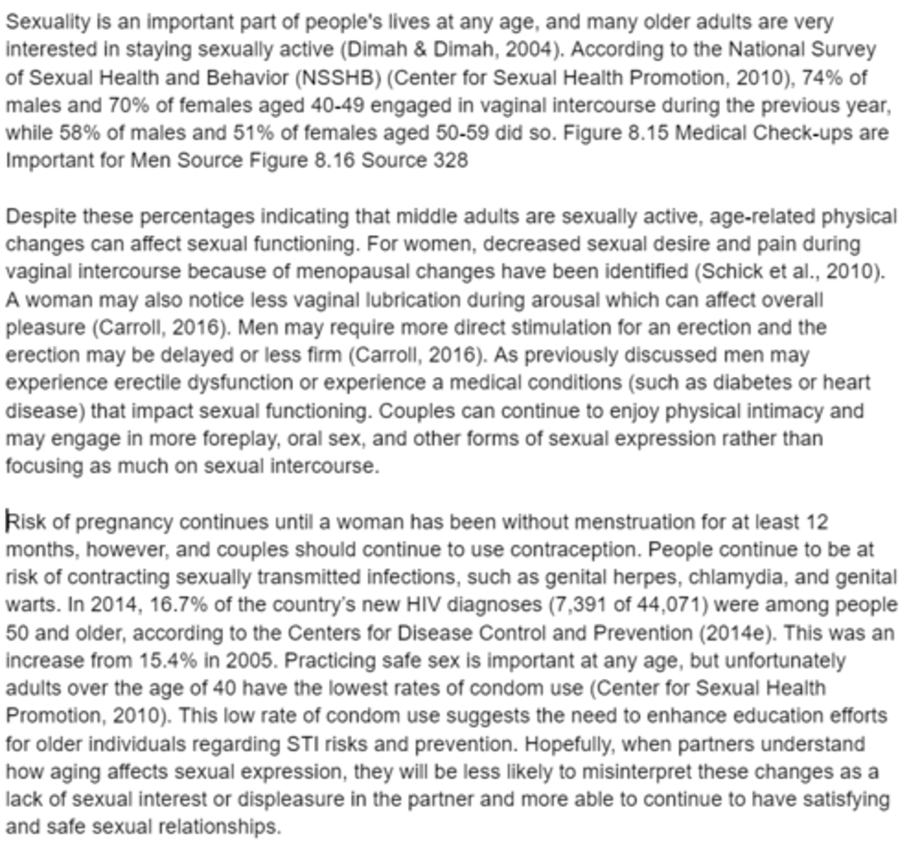 <p>- Many older adults are interested in staying sexually active</p><p>- 74% of males and 70% of females aged 40-49 engage in vaginal intercourse </p><p>- 58% of males and 51% of females aged 50-59 did so</p><p>- Middle-age-related physical changes can affect sexual functioning</p><p>- For women, decreased sexual desire and pain during vaginal intercourse because of menopausal changes</p><p>- Less vaginal lubrication during arousal can affect the overall pleasure </p><p>- Men may require more direct stimulation for an erection and the erection may be delayed or less firm </p><p>- Men may experience erectile dysfunction or experience medical conditions (such as diabetes or heart disease) that impact sexual functioning</p><p>- Couples continue to enjoy physical intimacy and may engage in more foreplay, oral sex, and other forms of sexual expression rather than focusing as much on sexual intercourse. </p><p>- The risk of pregnancy continues until a woman has been without menstruation for at least 12 months</p><p>- However, couples should continue to use contraception. </p><p>- People continue to be at risk of contracting sexually transmitted infections</p>