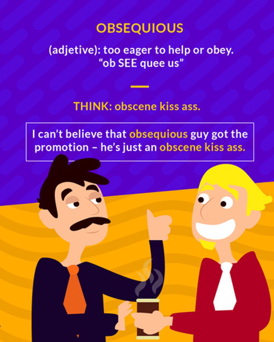 <p>obedient or attentive to an excessive or servile degree</p><p>e.g She was in search for an obsequious servant to fulfill her every need.</p><p>e.g You have to be obsequious in the classroom if you want to be the teacher's favorite.</p>