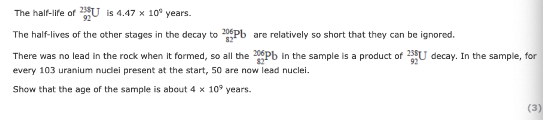 <ol start="49"><li><p>… For every 103 uranium nuclei present at the start, 50 are now lead nuclei. Show that the age of the sample is about 4 × 10<sup>9 </sup>year.</p></li></ol><p></p>