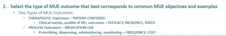 <ol><li><p><strong>therapeutic outcomes—&gt; patient-centered</strong> outcomes </p><ul><li><p><strong>clinical events, quality of life, outcomes= efficacy, incidence, rates</strong></p></li></ul></li><li><p><strong>process outcomes</strong>—&gt; processes related to <strong>medication use</strong></p><ul><li><p><strong>prescribing, dispensing, admin, monitoring= frequency, cost</strong></p></li></ul></li></ol><p></p>