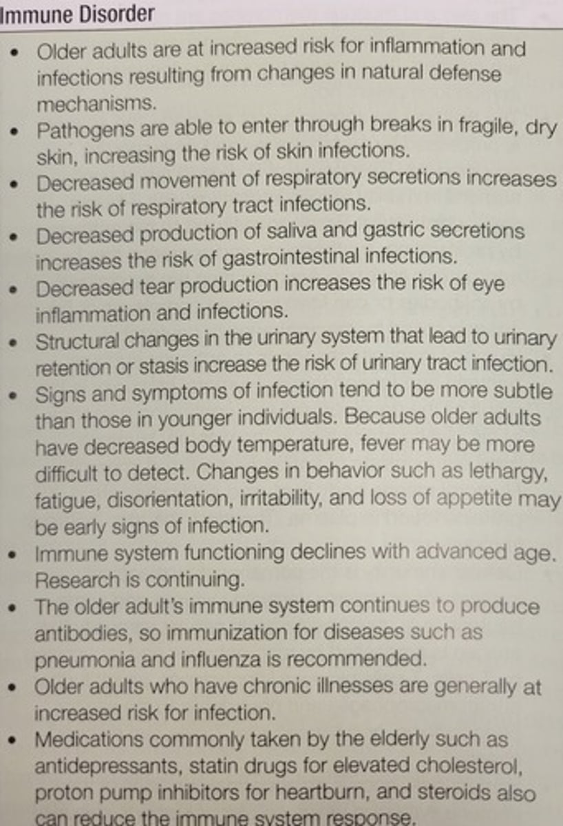 <p>With advancing age, there is a decline in the immune system. As the body ages, the response to infection slows, and this delay allows for illness to impair the body more easily. This may be responsible for the increased incidence of cancer, infections, and autoimmune disorders seen in older adults.</p><p>They are also more susceptible to infections (i.e. flu, pneumonia) from pathogens that they were relatively immunocompetent against earlier in life. Bone marrow is relatively unaffected by increasing age.</p><p>The thymus gland is the largest between infancy and preadolescence, gradually being replaced by fat as the body ages.</p><p>The thymic output of T-cells diminishes, increasing the differentiation of T cells in peripheral lymphoid structures, consequently leading to an accumulation of memory cells rather than new precursor cells responsive to previously unencountered antigens. Delayed hypersensitivity response is frequently decreased/absent in older adults.</p>