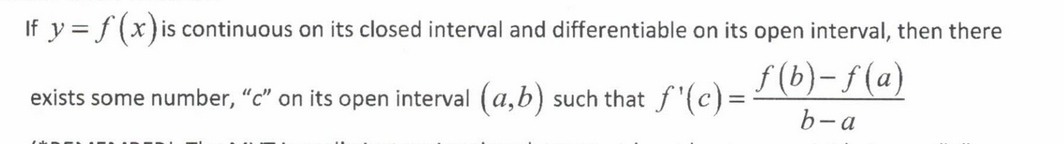 <p>If y = f(x) is continuous on its closed interval and differentiable on its open interval, then there exists some number "c" on its open interval (a, b) such that f'(c) = [f(b) - f(a)] / [b - a]<br><br>The MVT is saying that there must be at least one point between “a” and “b” where the slope of the tangent line is the same as the slope of the secant line</p>