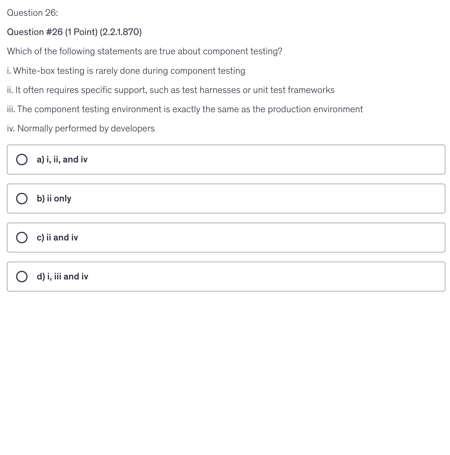 <p>Which of the following statements are true about component testing?</p><p>i. White-box testing is rarely done during component testing</p><p>ii. It often requires specific support, such as test harnesses or unit test frameworks</p><p>iii. The component testing environment is exactly the same as the production environment</p><p>iv. Normally performed by developers</p>