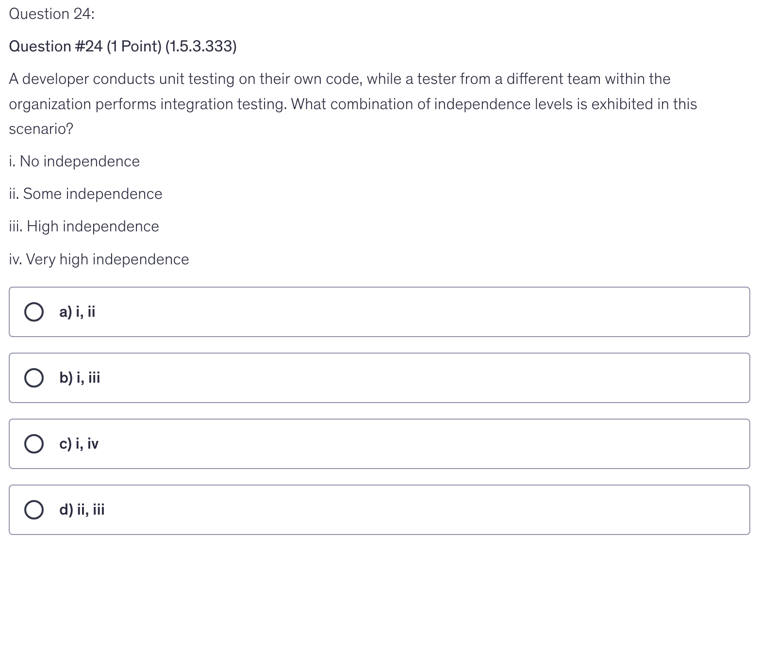 <p>A developer conducts unit testing on their own code, while a tester from a different team within the organization performs integration testing. What combination of independence levels is exhibited in this scenario?</p><p>i. No independence</p><p>ii. Some independence</p><p>iii. High independence</p><p>iv. Very high independence</p>