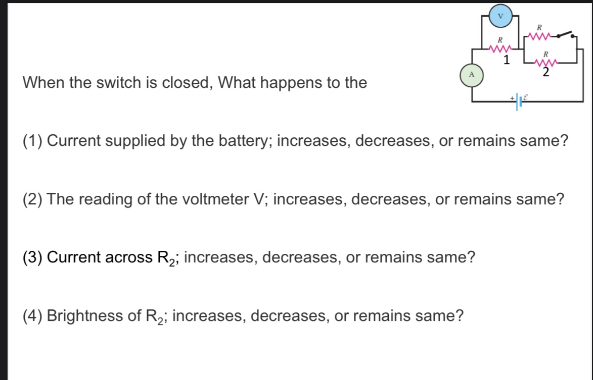 <p>When the switch is closed, What happens to the</p><p>(1) Current supplied by the battery; increases, decreases, or remains same?</p><p>(2) The reading of the voltmeter V; increases, decreases, or remains same?</p><p>(3) Current across R2; increases, decreases, or remains same?</p><p>(4) Brightness of R2; increases, decreases, or remains same?</p>