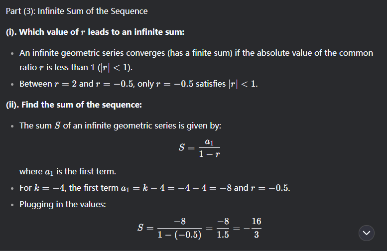 <p>1i) r = (an)/(an-1)<br>     Thus r = 4/(k-4) and r = (k+2)/4<br>      (k+2)/4 = 4/(k-4)<br>ii) Cross multiply and solve for k<br>      4 × 4 =(k-4)(k+2)<br>    Simplify and rearrange to get<br>      <span><em>k^</em>2−2<em>k</em>−24=0</span></p><p><br><span>2i)Use quadratic formula to solve for k</span><br><span>      k = 6    k = -4</span><br>ii) Find all possible values of r</p><p>   Substitute k into the r = equations from before</p><p>   r = -0.5 and r = 2 </p><p><br></p>