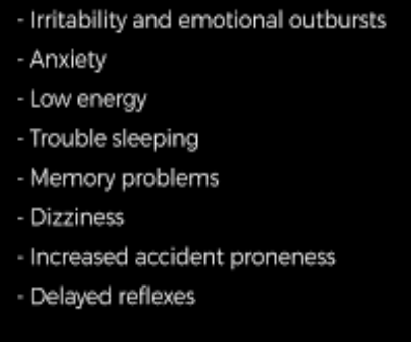 <ul><li><p>Irritability and emotional outburst</p></li><li><p>anxiety</p></li><li><p>low energy</p></li><li><p>toruble sleeping</p></li><li><p>memory problems</p></li><li><p>dizziness</p></li><li><p>increased accident proneness</p></li><li><p>delayed reflexes</p></li></ul>