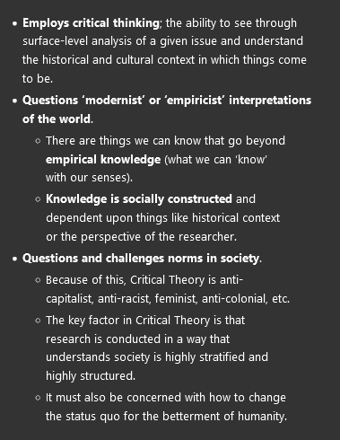 <ul><li><p><strong>Employs critical thinking</strong>; the ability to see through surface-level analysis of a given issue and understand the historical and cultural context in which things come to be.</p></li><li><p><strong>Questions ‘modernist’ or ‘empiricist’ interpretations of the world</strong>.</p><ul><li><p>There are things we can know that go beyond <strong>empirical knowledge</strong> (what we can ‘know’ with our senses).</p></li><li><p><strong>Knowledge is socially constructed</strong> and dependent upon things like historical context or the perspective of the researcher.</p></li></ul></li><li><p><strong>Questions and challenges norms in society</strong>.</p><ul><li><p>Because of this, Critical Theory is anti-capitalist, anti-racist, feminist, anti-colonial, etc.</p></li><li><p>The key factor in Critical Theory is that research is conducted in a way that understands society is highly stratified and highly structured.</p></li><li><p>It must also be concerned with how to change the status quo for the betterment of humanity.</p></li></ul></li></ul><p></p>