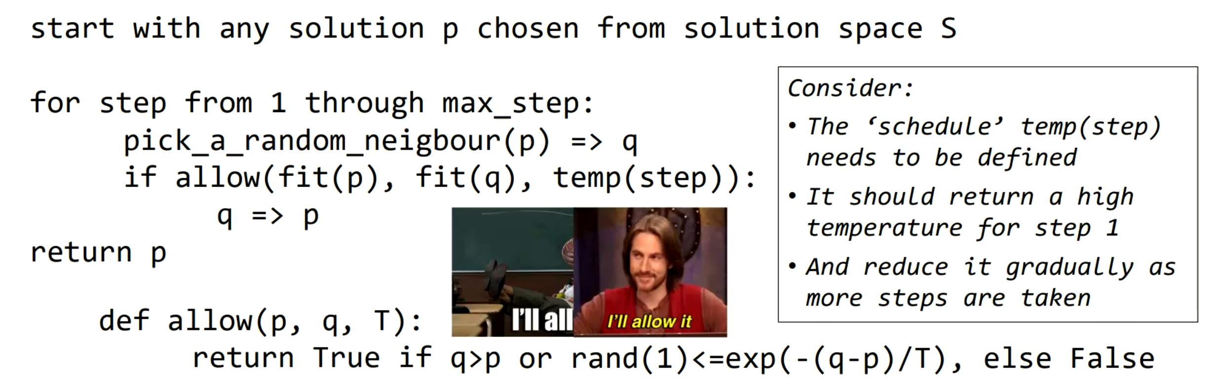 <p>… algorithm - hill climbing, but moves to worse solutions with a probability (temperature) that is initially high, but decreases as more steps are made. Starts exploratory at high steps, gets more exploitative as temperature falls.</p>