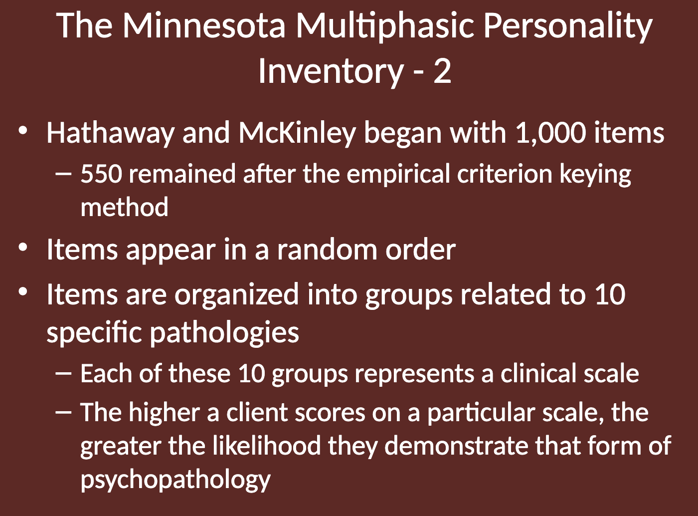 <ul><li><p>Started with 1,000 items; 550 remained after applying the <strong>empirical criterion keying</strong> method.</p></li><li><p>Items are presented in random order.</p></li><li><p>The items are grouped into 10 clinical scales, each related to a specific pathology.</p></li><li><p>The higher a client scores on a scale, the greater the likelihood they exhibit that form of psychopathology.</p></li></ul><p></p>