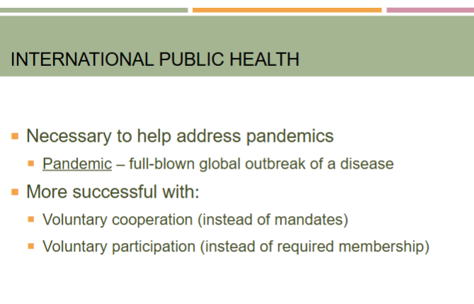 <ul><li><p>international public health necessary to help address pandemics</p><ul><li><p>the world health organization “WHO” is the primary international public health organization</p></li></ul></li><li><p>pandemic—&gt; full-blown global outbreak of a disease</p></li></ul><p></p>