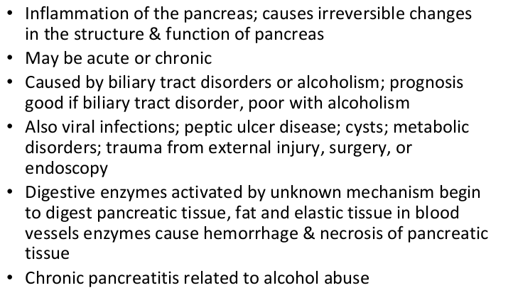 <p><strong>inflammation of pancreas. causes irreversible damages. severe abdominal pain </strong></p><ul><li><p>can develop diabetes </p></li><li><p>causes: alcohol, gallbladder disease, cystic fibrosis. ERCP</p></li><li><p>s: ab pain ulq, vomiting, jaundice, flushing, dyspnea, fever, hypotensive</p></li><li><p>distended abdomen. absent bowel sounds</p></li></ul><p></p>