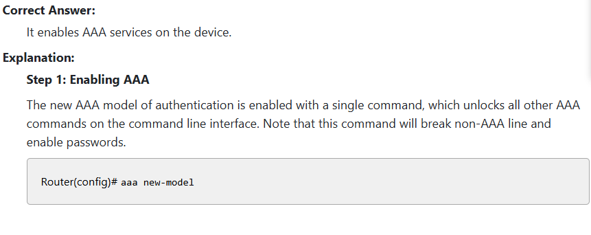 <p></p><p></p><p>It enables AAA services on the device.</p><p>It is used for configuring RADIUS</p><p>Pgs 754 Ansible, 700 NCM,384 RADIUS, 386 TACACS+</p><p>The new AAA model of Authentication is enabled with a single command, which unlocks all  other AAA commands on the CLI.  Note that this command will break non AAA line and enable passwords</p>