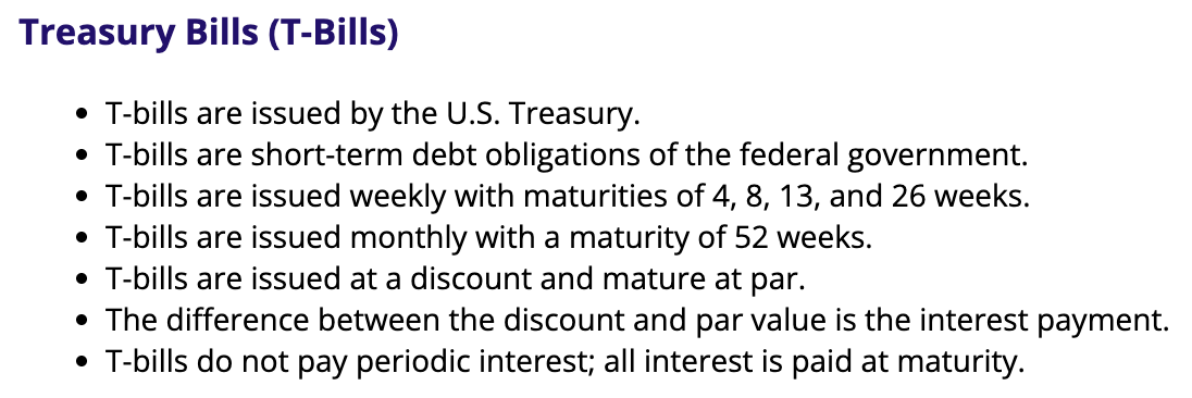 <ul><li><p>these and STRIPS are the only ones issued at a discount and w/o a stated interest rate</p></li><li><p>highly liquid</p></li><li><p>used in market analysis as the standard for a risk free rate of return</p></li><li><p>also a money market security b/c its short-term</p><ul><li><p>once t-notes and t-bonds have only a year left to maturity, they are considered money market instruments</p></li></ul></li></ul><p></p>