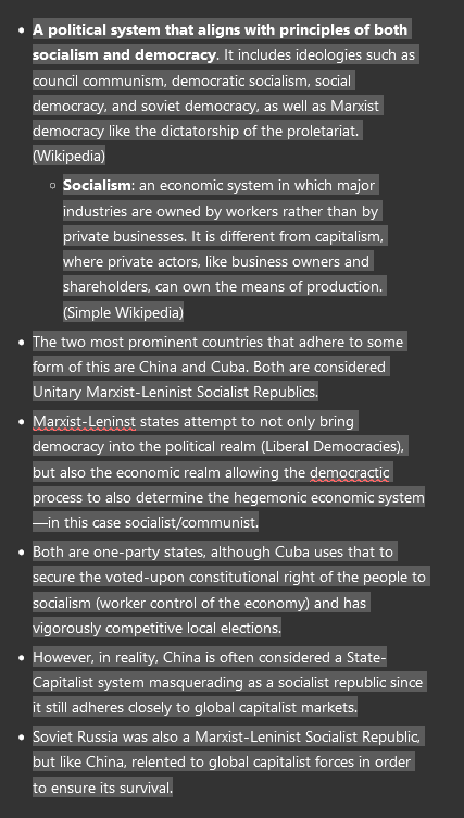 <ul><li><p><strong>A political system that aligns with principles of both socialism and democracy</strong>. It includes ideologies such as council communism, democratic socialism, social democracy, and soviet democracy, as well as Marxist democracy like the dictatorship of the proletariat. (Wikipedia)</p><ul><li><p><strong>Socialism</strong>: an economic system in which major industries are owned by workers rather than by private businesses. It is different from capitalism, where private actors, like business owners and shareholders, can own the means of production. (Simple Wikipedia)</p></li></ul></li><li><p>The two most prominent countries that adhere to some form of this are China and Cuba. Both are considered Unitary Marxist-Leninist Socialist Republics.</p></li><li><p>Marxist-Leninst states attempt to not only bring democracy into the political realm (Liberal Democracies), but also the economic realm allowing the democractic process to also determine the hegemonic economic system—in this case socialist/communist.</p></li><li><p>Both are one-party states, although Cuba uses that to secure the voted-upon constitutional right of the people to socialism (worker control of the economy) and has vigorously competitive local elections.</p></li><li><p>However, in reality, China is often considered a State-Capitalist system masquerading as a socialist republic since it still adheres closely to global capitalist markets.</p></li><li><p>Soviet Russia was also a Marxist-Leninist Socialist Republic, but like China, relented to global capitalist forces in order to ensure its survival.</p></li></ul><p></p>
