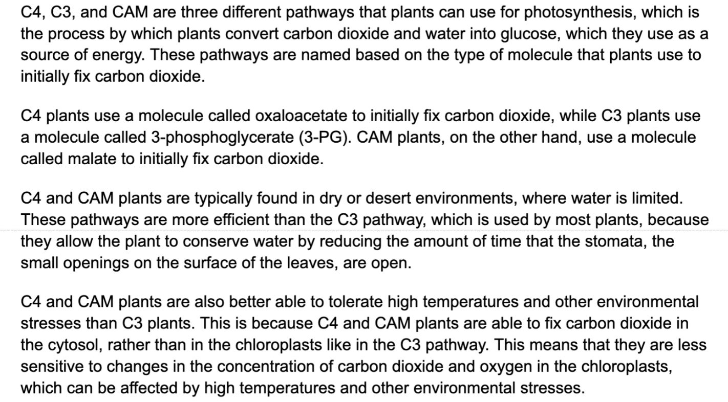 Overall, C4, C3, and CAM are three different pathways that plants can use for photosynthesis. C4 and CAM plants are typically found in dry or desert environments, where water is limited, and they are more efficient and better able to tolerate environmental stresses than C3 plants.