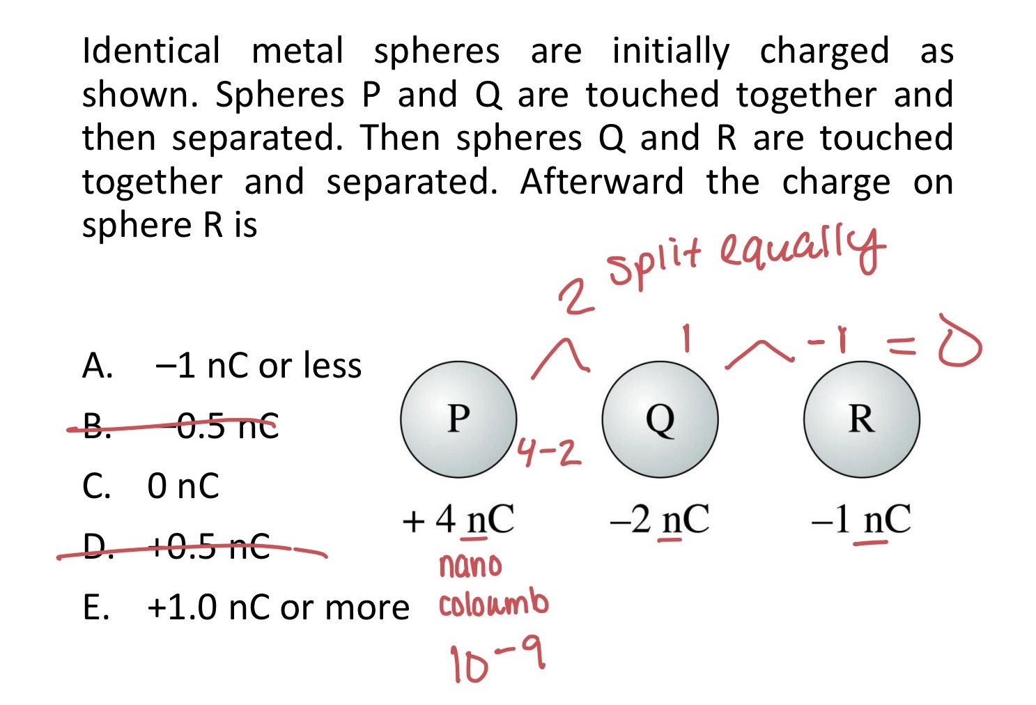 <p>Identical metal spheres are initially charged as shown. Spheres P and Q are touched together and then separated. Then spheres Q and R are touched together and separated. Afterward the charge on sphere R is</p><p>A. –1 nC or less</p><p>B. –0.5 nC</p><p>C. 0 nC</p><p>D. +0.5 nC</p><p>E. +1.0 nC or more</p>