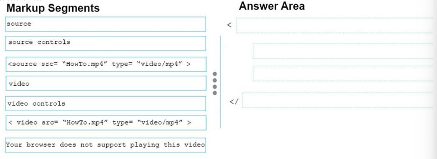 <p>You are creating a web page that displays a How-To video. When accessing the video, the user must be able to play, pause, and seek. The file name of the video is <a target="_blank" rel="noopener noreferrer nofollow" class="link" href="http://HowTo.mp" download="true">HowTo.mp</a>4, and exists in the same folder as the webpage. </p><p>If the user’s browser does not support HTML5, the page must display this message: Your browser does not support playing this video. </p><p>How should you construct the markup? To answer, drag the appropriate markup segments to the correct locations. Each markup segment may be used once, more than once, or not at all. You may need to drag the split bar between panes or scroll to view content.</p>