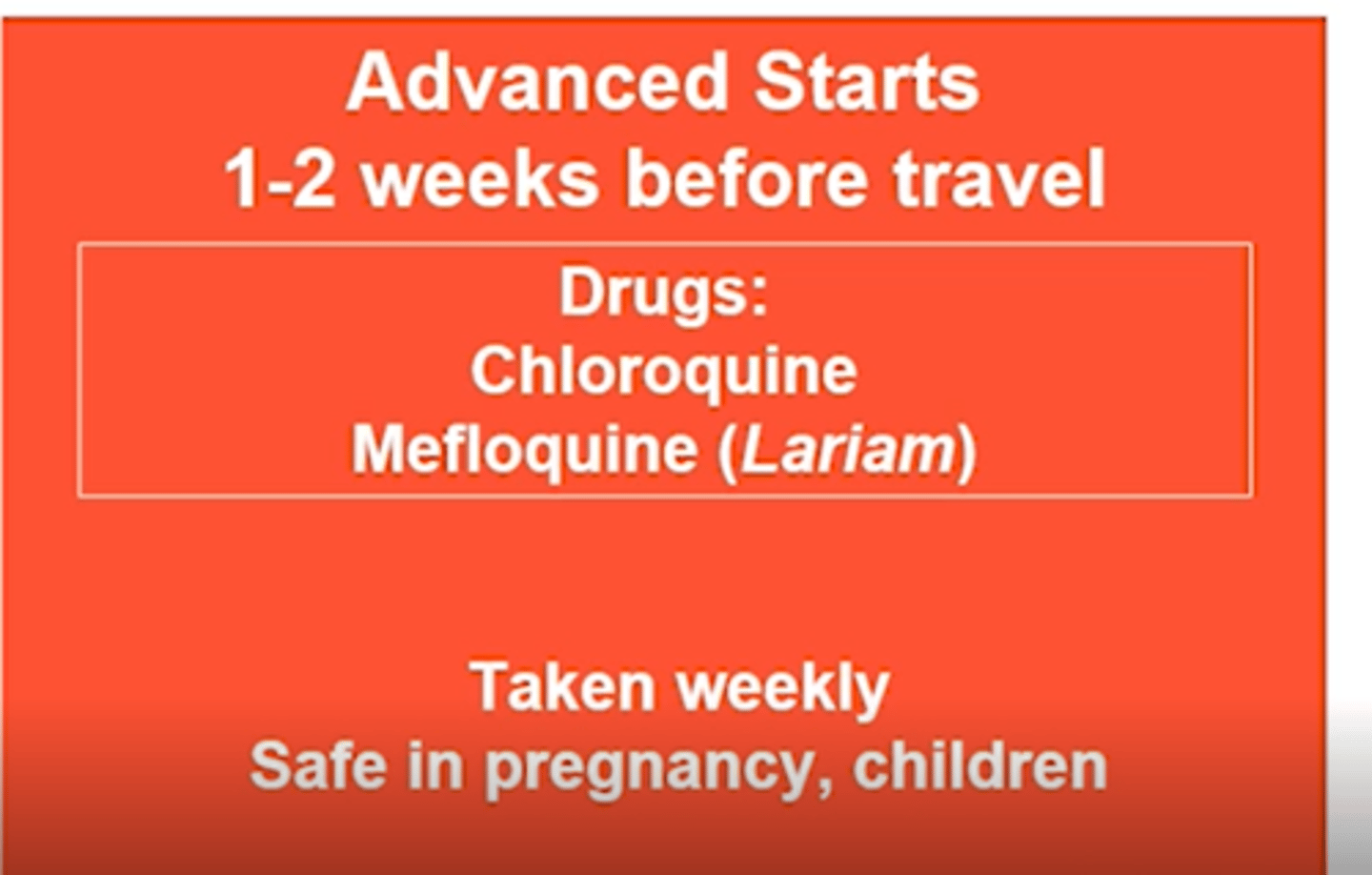 <p>1-2 weeks prior to travel</p><p>Chloroquine:</p><p>-Start: 1-2 weeks before</p><p>-Stop: 4 weeks after</p><p>-Renal toxicity/Visual changes</p><p>Mefloquine (Lariam):</p><p>-Start: ≥2 weeks before</p><p>-Stop: 4 weeks after</p><p>-Avoid in patients with psych, seizures or arrhythmias </p><p>Both:</p><p>-Taken Weekly</p><p>-Safe in pregnancy, children</p>